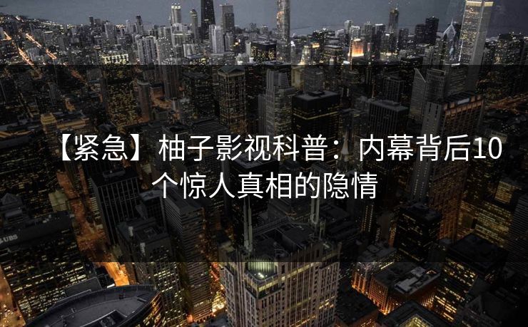【紧急】柚子影视科普:内幕背后10个惊人真相的隐情 【紧急】柚子影视科普:内幕背后10个惊人真相的隐情