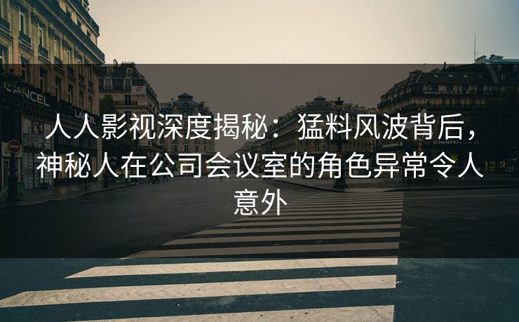 人人影视深度揭秘：猛料风波背后，神秘人在公司会议室的角色异常令人意外