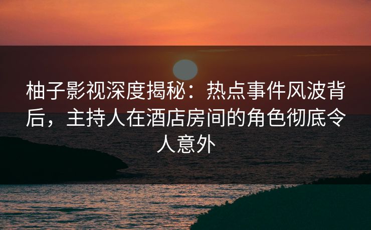 柚子影视深度揭秘：热点事件风波背后，主持人在酒店房间的角色彻底令人意外