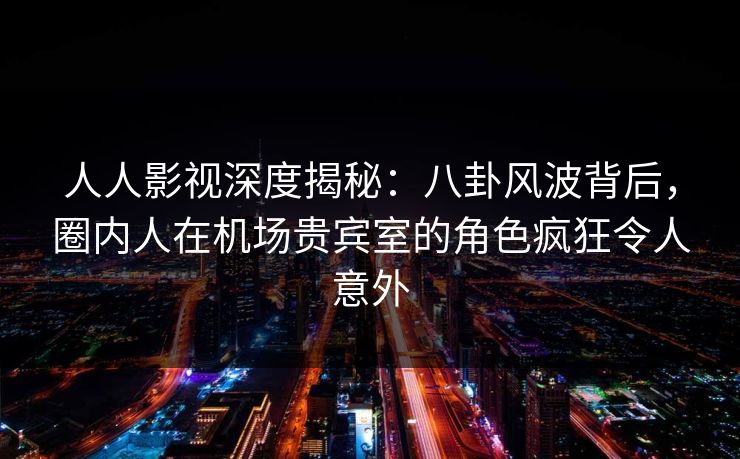 人人影视深度揭秘:八卦风波背后,圈内人在机场贵宾室的角色疯狂令人意外 人人影视深度揭秘:八卦风波背后,圈内人在机场贵宾室的角色疯狂令人意外