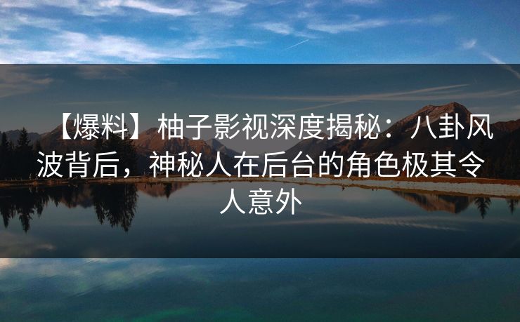 【爆料】柚子影视深度揭秘：八卦风波背后，神秘人在后台的角色极其令人意外