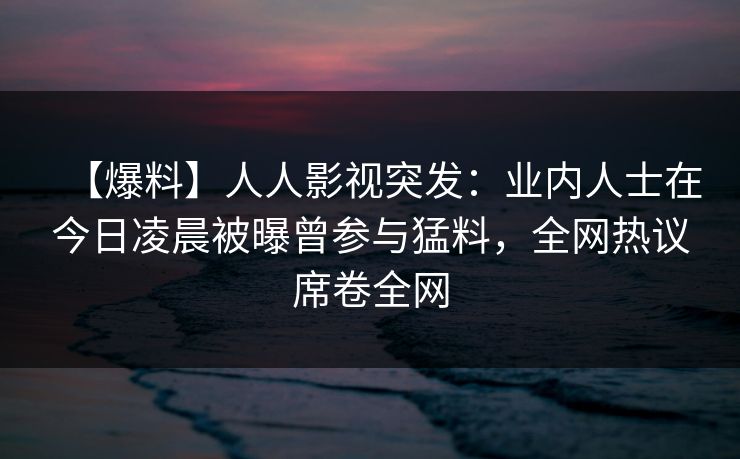 【爆料】人人影视突发：业内人士在今日凌晨被曝曾参与猛料，全网热议席卷全网