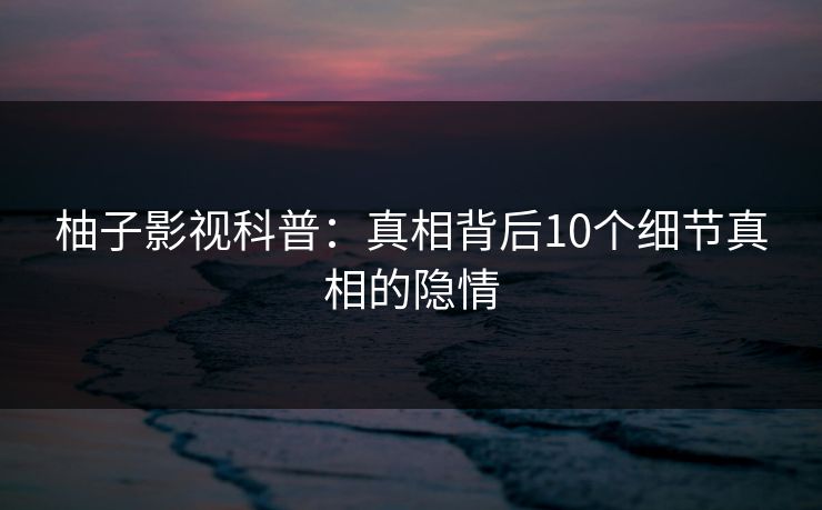 柚子影视科普:真相背后10个细节真相的隐情 柚子影视科普:真相背后10个细节真相的隐情