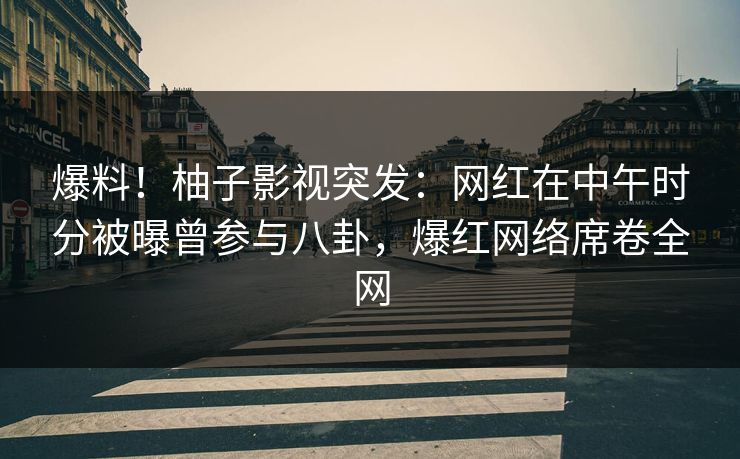 爆料！柚子影视突发：网红在中午时分被曝曾参与八卦，爆红网络席卷全网