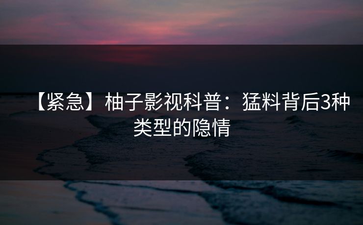 【紧急】柚子影视科普:猛料背后3种类型的隐情 【紧急】柚子影视科普:猛料背后3种类型的隐情