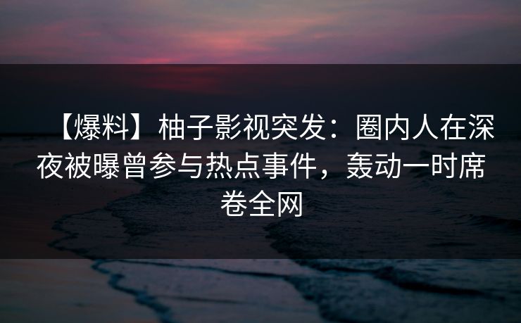 【爆料】柚子影视突发：圈内人在深夜被曝曾参与热点事件，轰动一时席卷全网