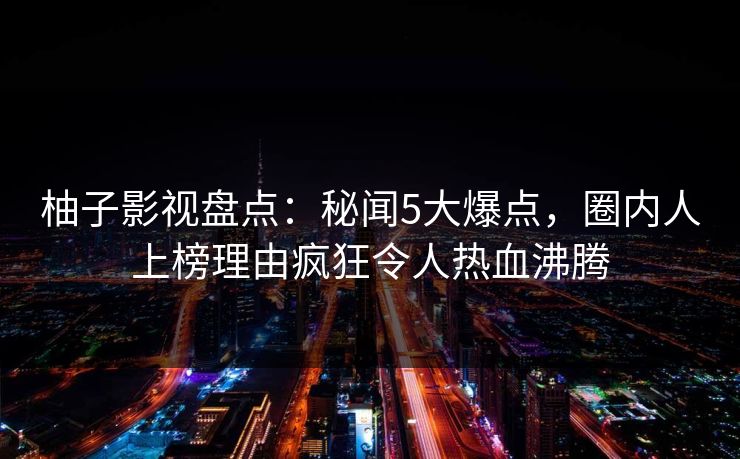 柚子影视盘点：秘闻5大爆点，圈内人上榜理由疯狂令人热血沸腾