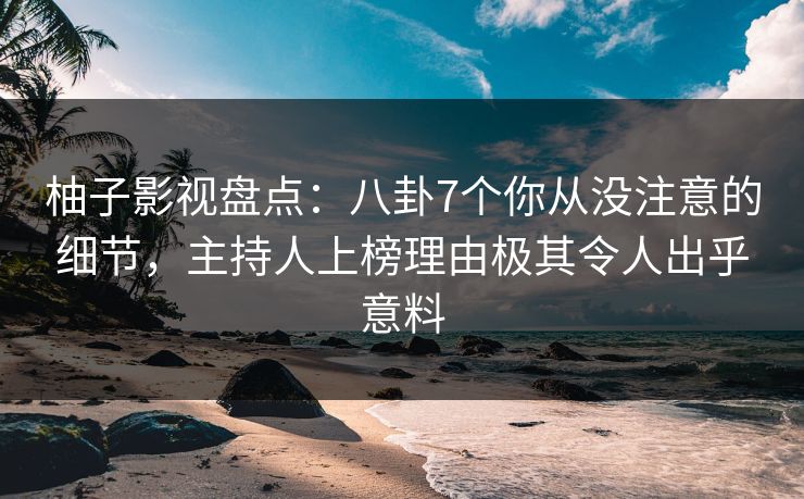 柚子影视盘点：八卦7个你从没注意的细节，主持人上榜理由极其令人出乎意料