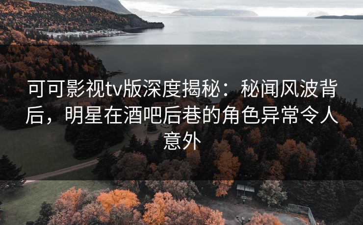 可可影视tv版深度揭秘：秘闻风波背后，明星在酒吧后巷的角色异常令人意外