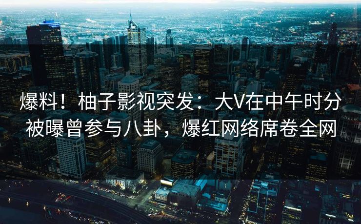 爆料！柚子影视突发：大V在中午时分被曝曾参与八卦，爆红网络席卷全网