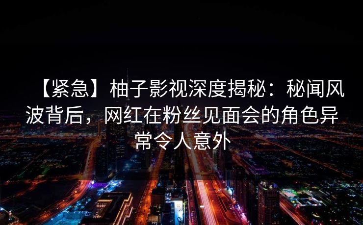 【紧急】柚子影视深度揭秘：秘闻风波背后，网红在粉丝见面会的角色异常令人意外