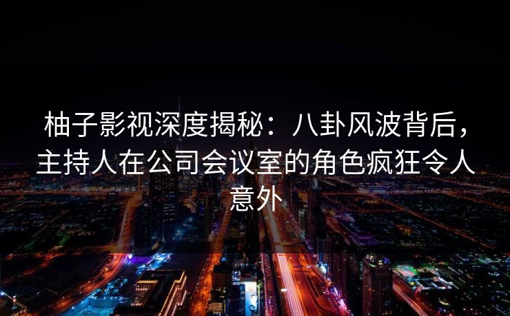 柚子影视深度揭秘：八卦风波背后，主持人在公司会议室的角色疯狂令人意外