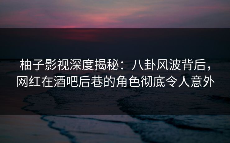 柚子影视深度揭秘：八卦风波背后，网红在酒吧后巷的角色彻底令人意外