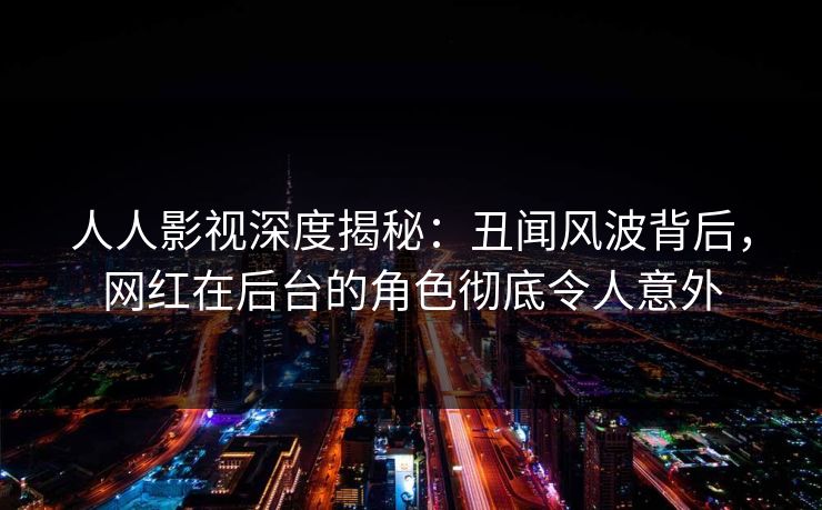 人人影视深度揭秘：丑闻风波背后，网红在后台的角色彻底令人意外