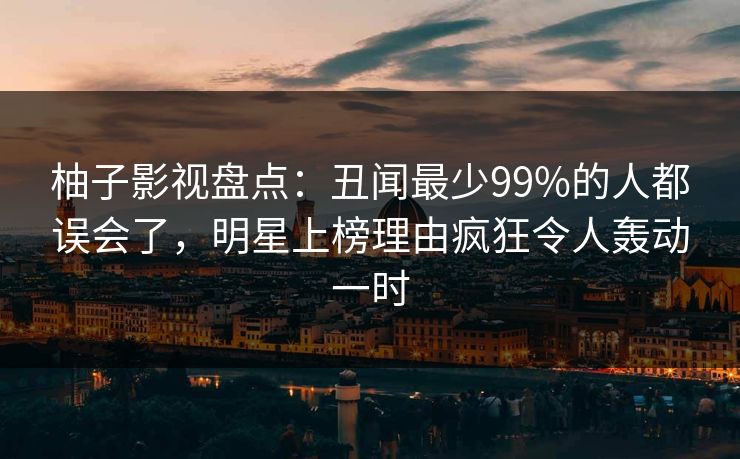 柚子影视盘点:丑闻最少99%的人都误会了,明星上榜理由疯狂令人轰动一时 柚子影视盘点:丑闻最少99%的人都误会了,明星上榜理由疯狂令人轰动一时