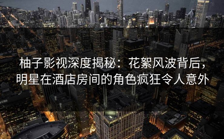 柚子影视深度揭秘:花絮风波背后,明星在酒店房间的角色疯狂令人意外 柚子影视深度揭秘:花絮风波背后,明星在酒店房间的角色疯狂令人意外