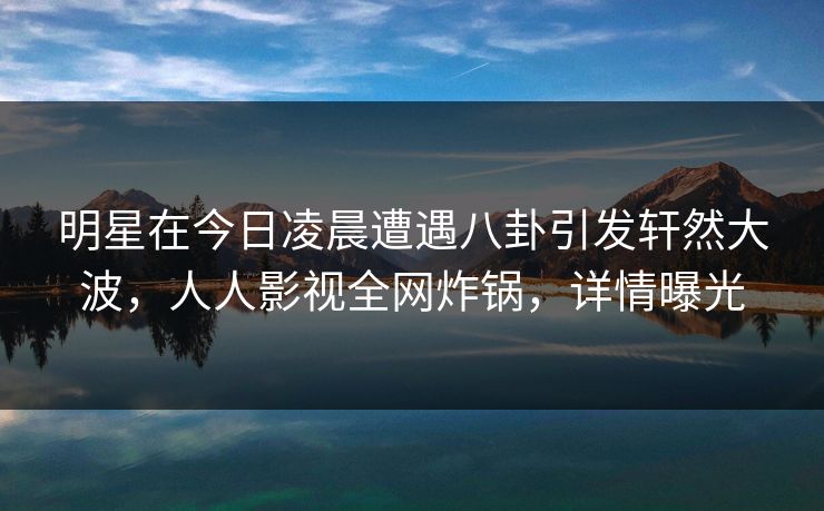 明星在今日凌晨遭遇八卦引发轩然大波，人人影视全网炸锅，详情曝光