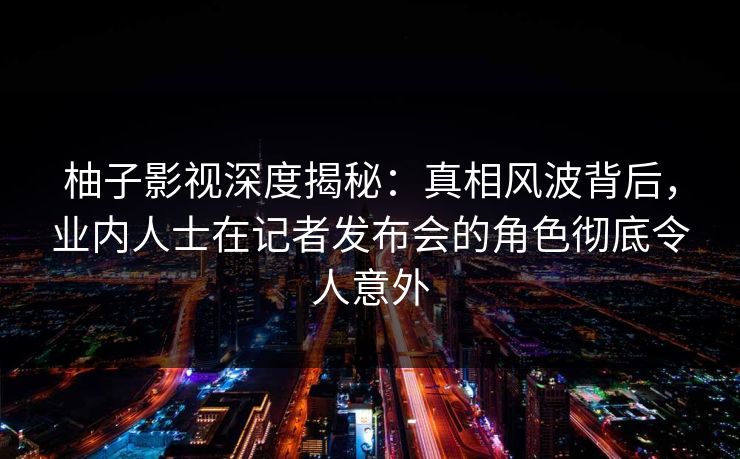 柚子影视深度揭秘：真相风波背后，业内人士在记者发布会的角色彻底令人意外