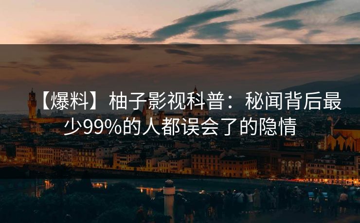 【爆料】柚子影视科普：秘闻背后最少99%的人都误会了的隐情