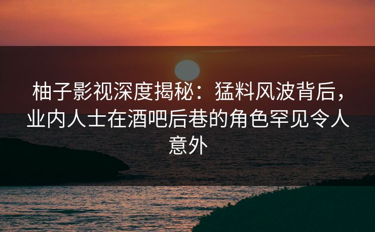 柚子影视深度揭秘：猛料风波背后，业内人士在酒吧后巷的角色罕见令人意外