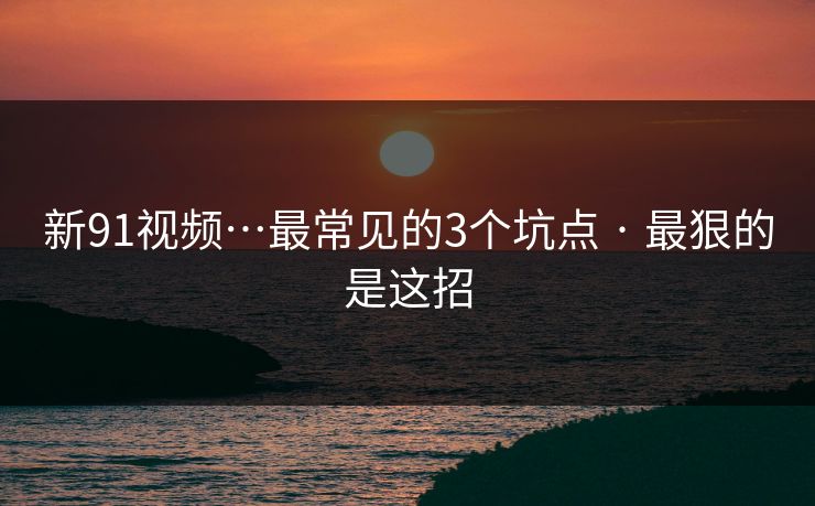 新91视频…最常见的3个坑点 · 最狠的是这招