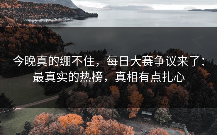 今晚真的绷不住，每日大赛争议来了：最真实的热榜，真相有点扎心