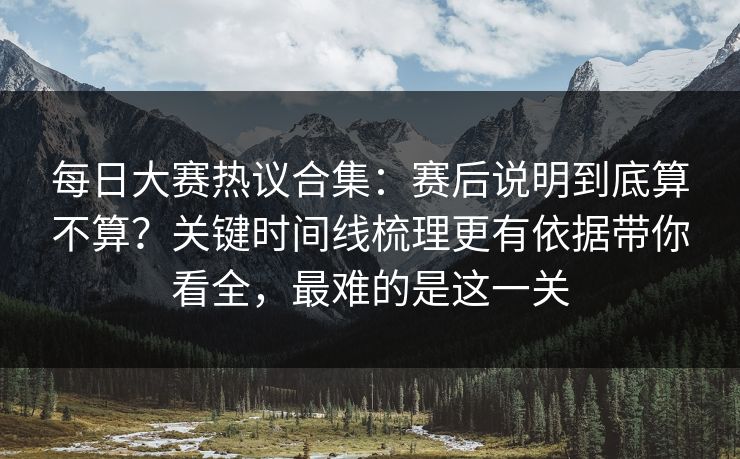 每日大赛热议合集：赛后说明到底算不算？关键时间线梳理更有依据带你看全，最难的是这一关