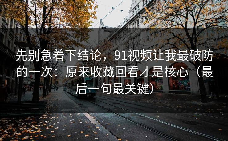 先别急着下结论，91视频让我最破防的一次：原来收藏回看才是核心（最后一句最关键）