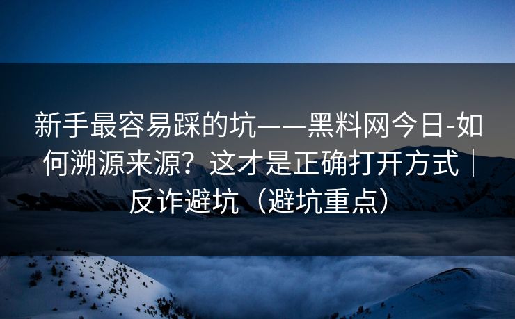 新手最容易踩的坑——黑料网今日-如何溯源来源？这才是正确打开方式｜反诈避坑（避坑重点）