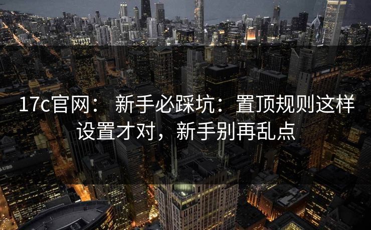 17c官网： 新手必踩坑：置顶规则这样设置才对，新手别再乱点