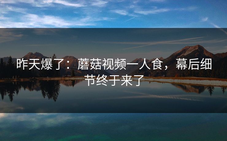 昨天爆了：蘑菇视频一人食，幕后细节终于来了
