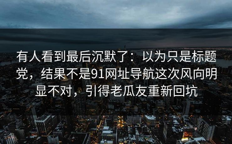 有人看到最后沉默了：以为只是标题党，结果不是91网址导航这次风向明显不对，引得老瓜友重新回坑