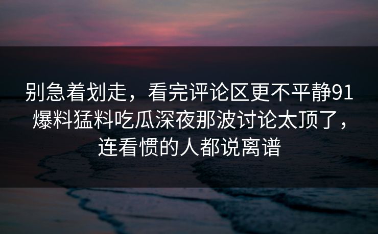 别急着划走，看完评论区更不平静91爆料猛料吃瓜深夜那波讨论太顶了，连看惯的人都说离谱